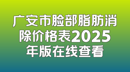 广安市脸部脂肪消除价格表2025年版在线查看