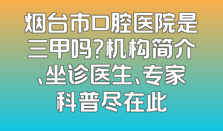 烟台市口腔医院是三甲吗？机构简介、坐诊医生、专家科普尽在此