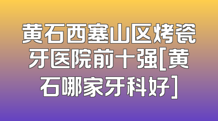 黄石西塞山区烤瓷牙医院前十强[黄石哪家牙科好]