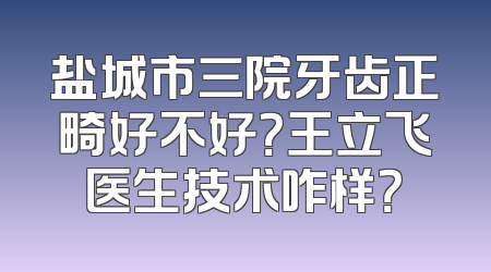 盐城市三院牙齿正畸好不好？王立飞医生技术咋样？