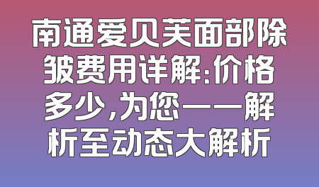 南通爱贝芙面部除皱费用详解：价格多少，为您一一解析至动态大解析