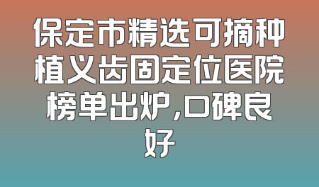 保定市精选可摘种植义齿固定位医院榜单出炉，口碑良好
