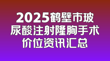 2025鹤壁市玻尿酸注射隆胸手术价位资讯汇总