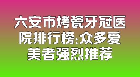 六安市烤瓷牙冠医院排行榜：众多爱美者强烈推荐