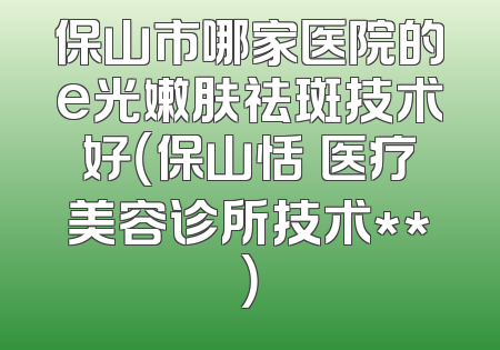 保山市哪家医院的e光嫩肤祛斑技术好（保山恬媄医疗美容诊所技术**）