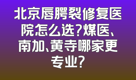 北京唇腭裂修复医院怎么选？煤医、南加、黄寺哪家更专业？