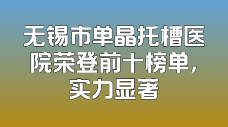 无锡市单晶托槽医院荣登前十榜单，实力显著