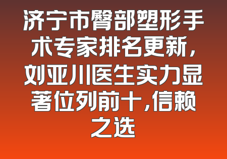 济宁市臀部塑形手术专家排名更新，刘亚川医生实力显著位列前十，信赖之选
