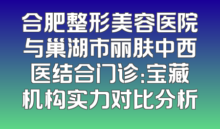 合肥整形美容医院与巢湖市丽肤中西医结合门诊：宝藏机构实力对比分析