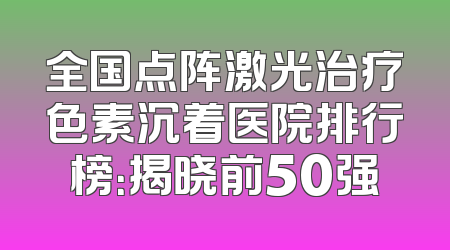 全国点阵激光治疗色素沉着医院排行榜：揭晓前50强