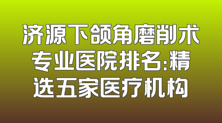 济源下颌角磨削术专业医院排名：精选五家医疗机构