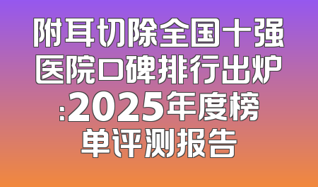 附耳切除全国十强医院口碑排行出炉：2025年度榜单评测报告