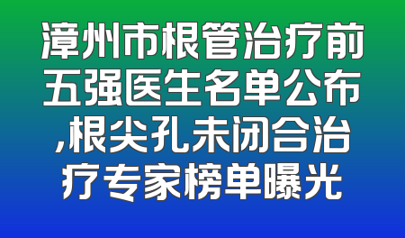 漳州市根管治疗前五强医生名单公布，根尖孔未闭合治疗专家榜单曝光