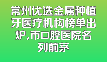 常州优选金属种植牙医疗机构榜单出炉，市口腔医院名列前茅