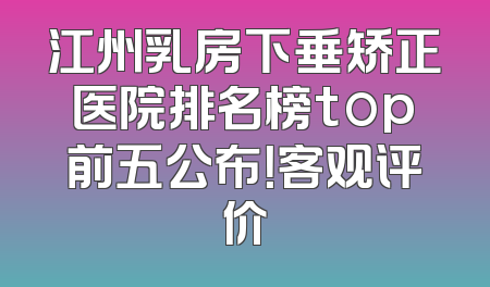 江州乳房下垂矫正医院排名榜top前五公布！客观评价