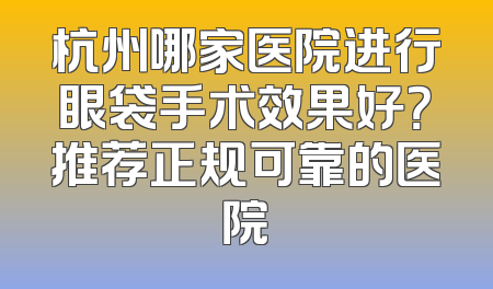 杭州哪家医院进行眼袋手术效果好？推荐正规可靠的医院