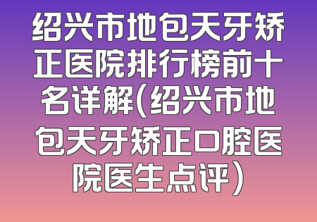 绍兴市地包天牙矫正医院排行榜前十名详解（绍兴市地包天牙矫正口腔医院医生点评）