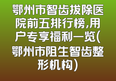 鄂州市智齿拔除医院前五排行榜，用户专享福利一览（鄂州市阻生智齿整形机构）