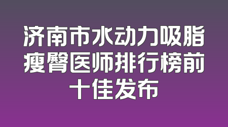 济南市水动力吸脂瘦臀医师排行榜前十佳发布