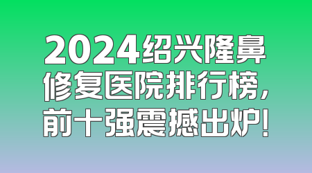 2024绍兴隆鼻修复医院排行榜，前十强震撼出炉！