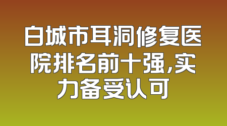 白城市耳洞修复医院排名前十强，实力备受认可