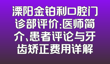 溧阳金铂利口腔门诊部评价：医师简介、患者评论与牙齿矫正费用详解