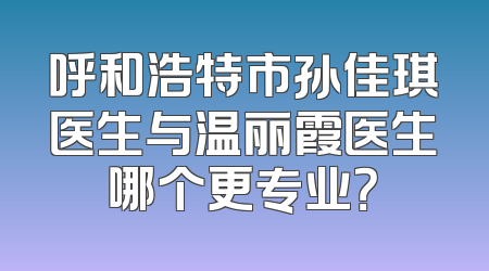 呼和浩特市孙佳琪医生与温丽霞医生哪个更专业？