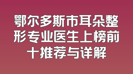 鄂尔多斯市耳朵整形专业医生上榜前十推荐与详解