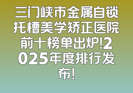 三门峡市金属自锁托槽美学矫正医院前十榜单出炉！2025年度排行发布！