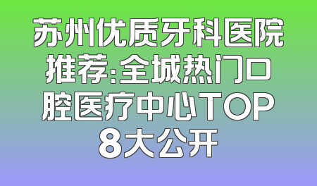 苏州优质牙科医院推荐：全城热门口腔医疗中心TOP8大公开