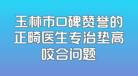 玉林市口碑赞誉的正畸医生专治垫高咬合问题