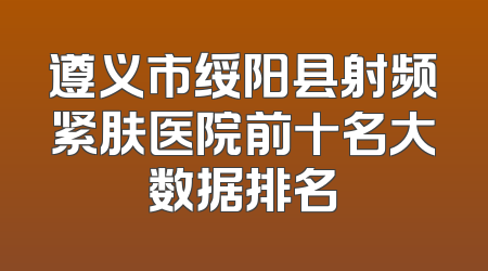 遵义市绥阳县射频紧肤医院前十名大数据排名