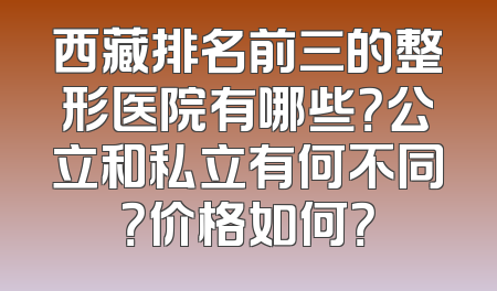 西藏排名前三的整形医院有哪些？公立和私立有何不同？价格如何？