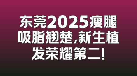 东莞2025瘦腿吸脂翘楚，新生植发荣耀第二!