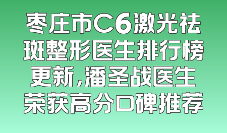 枣庄市C6激光祛斑整形医生排行榜更新，潘圣战医生荣获高分口碑推荐
