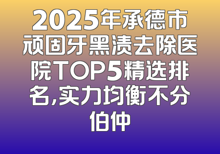 2025年承德市顽固牙黑渍去除医院TOP5精选排名，实力均衡不分伯仲