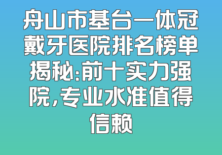 舟山市基台一体冠戴牙医院排名榜单揭秘：前十实力强院，专业水准值得信赖