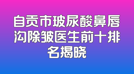 自贡市玻尿酸鼻唇沟除皱医生前十排名揭晓