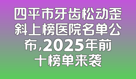 四平市牙齿松动歪斜上榜医院名单公布，2025年前十榜单来袭