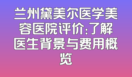 兰州黛美尔医学美容医院评价：了解医生背景与费用概览