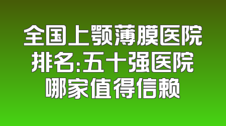 全国上颚薄膜医院排名：五十强医院哪家值得信赖