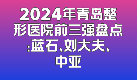 2024年青岛整形医院前三强盘点：蓝石、刘大夫、中亚