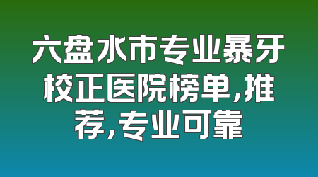 六盘水市专业暴牙校正医院榜单，推荐，专业可靠