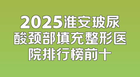 2025淮安玻尿酸颈部填充整形医院排行榜前十