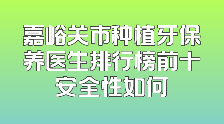 嘉峪关市种植牙保养医生排行榜前十安全性如何