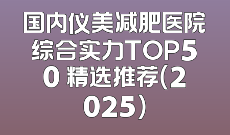 国内仪美减肥医院综合实力TOP50 精选推荐（2025）