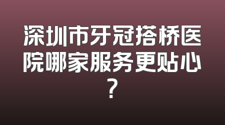 深圳市牙冠搭桥医院哪家服务更贴心？