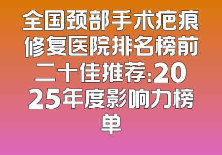 全国颈部手术疤痕修复医院排名榜前二十佳推荐：2025年度影响力榜单