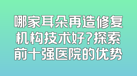 哪家耳朵再造修复机构技术好？探索前十强医院的优势