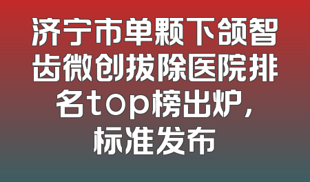 济宁市单颗下颌智齿微创拔除医院排名top榜出炉，标准发布